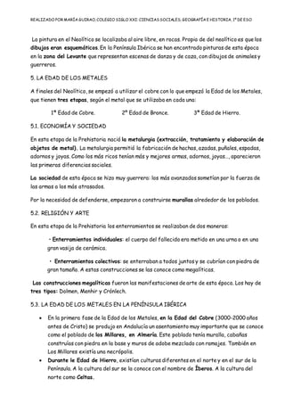REALIZADO POR MARÍA GUIRAO, COLEGIO SIGLO XXI: CIENCIASSOCIALES, GEOGRAFÍA E HISTORIA, 1º DE ESO
La pintura en el Neolítico se localizaba al aire libre, en rocas. Propio de del neolítico es que los
dibujos eran esquemáticos. En la Península Ibérica se han encontrado pinturas de esta época
en la zona del Levante que representan escenas de danza y de caza, con dibujos de animales y
guerreros.
5. LA EDAD DE LOS METALES
A finales del Neolítico, se empezó a utilizar el cobre con lo que empezó la Edad de los Metales,
que tienen tres etapas, según el metal que se utilizaba en cada una:
1ª Edad de Cobre. 2º Edad de Bronce. 3ª Edad de Hierro.
5.1. ECONOMÍA Y SOCIEDAD
En esta etapa de la Prehistoria nació la metalurgia (extracción, tratamiento y elaboración de
objetos de metal). La metalurgia permitió la fabricación de hachas, azadas, puñales, espadas,
adornos y joyas. Como los más ricos tenían más y mejores armas, adornos, joyas…, aparecieron
las primeras diferencias sociales.
La sociedad de esta época se hizo muy guerrera: los más avanzados sometían por la fuerza de
las armas a los más atrasados.
Por la necesidad de defenderse, empezaron a construirse murallas alrededor de los poblados.
5.2. RELIGIÓN Y ARTE
En esta etapa de la Prehistoria los enterramientos se realizaban de dos maneras:
• Enterramientos individuales: el cuerpo del fallecido era metido en una urna o en una
gran vasija de cerámica.
• Enterramientos colectivos: se enterraban a todos juntos y se cubrían con piedra de
gran tamaño. A estas construcciones se las conoce como megalíticas.
Las construcciones megalíticas fueron las manifestaciones de arte de esta época. Los hay de
tres tipos: Dolmen, Menhir y Crónlech.
5.3. LA EDAD DE LOS METALES EN LA PENÍNSULA IBÉRICA
 En la primera fase de la Edad de los Metales, en la Edad del Cobre (3000-2000 años
antes de Cristo) se produjo en Andalucía un asentamiento muy importante que se conoce
como el poblado de los Millares, en Almería. Este poblado tenía muralla, cabañas
construías con piedra en la base y muros de adobe mezclado con ramajes. También en
Los Millares existía una necrópolis.
 Durante le Edad de Hierro, existían culturas diferentes en el norte y en el sur de la
Península. A la cultura del sur se la conoce con el nombre de Íberos. A la cultura del
norte como Celtas.
 