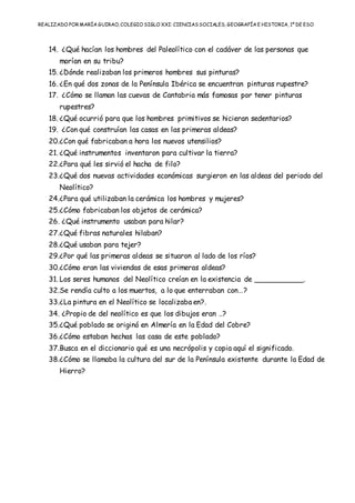 REALIZADO POR MARÍA GUIRAO, COLEGIO SIGLO XXI: CIENCIASSOCIALES, GEOGRAFÍA E HISTORIA, 1º DE ESO
14. ¿Qué hacían los hombres del Paleolítico con el cadáver de las personas que
morían en su tribu?
15. ¿Dónde realizaban los primeros hombres sus pinturas?
16. ¿En qué dos zonas de la Península Ibérica se encuentran pinturas rupestre?
17. ¿Cómo se llaman las cuevas de Cantabria más famosas por tener pinturas
rupestres?
18. ¿Qué ocurrió para que los hombres primitivos se hicieran sedentarios?
19. ¿Con qué construían las casas en las primeras aldeas?
20.¿Con qué fabricaban a hora los nuevos utensilios?
21. ¿Qué instrumentos inventaron para cultivar la tierra?
22.¿Para qué les sirvió el hacha de filo?
23.¿Qué dos nuevas actividades económicas surgieron en las aldeas del periodo del
Neolítico?
24.¿Para qué utilizaban la cerámica los hombres y mujeres?
25.¿Cómo fabricaban los objetos de cerámica?
26. ¿Qué instrumento usaban para hilar?
27.¿Qué fibras naturales hilaban?
28.¿Qué usaban para tejer?
29.¿Por qué las primeras aldeas se situaron al lado de los ríos?
30.¿Cómo eran las viviendas de esas primeras aldeas?
31. Los seres humanos del Neolítico creían en la existencia de ___________.
32.Se rendía culto a los muertos, a lo que enterraban con…?
33.¿La pintura en el Neolítico se localizaba en?.
34. ¿Propio de del neolítico es que los dibujos eran ..?
35.¿Qué poblado se originó en Almería en la Edad del Cobre?
36.¿Cómo estaban hechas las casa de este poblado?
37.Busca en el diccionario qué es una necrópolis y copia aquí el significado.
38.¿Cómo se llamaba la cultura del sur de la Península existente durante la Edad de
Hierro?
 