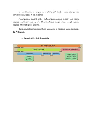 La hominización es el proceso evolutivo del hombre hasta alcanzar las
características propias de las personas.
Fue un proceso bastante lento, y no fue un proceso lineal, es decir, en el mismo
espacio convivieron varias especies diferentes. Todas desaparecieron excepto nuestra
especie el Homo Sapiens Sapiens.
Con la aparición de la especie Homo comenzaría la etapa que vamos a estudiar.
La Prehistoria.
 Periodización de la Prehistoria.
 