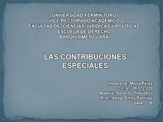 UNIVERSIDAD FERMÍN TORO
VICE-RECTORADO ACADEMICO
FACULTAD DE CIENCIAS JURÍDICAS Y POLÍTICAS
ESCUELA DE DERECHO
BARQUISIMETO-LARA
LAS CONTRIBUCIONES
ESPECIALES
Integrante: María Pérez
C.I.: V.- 26.172.229
Materia: Derecho Tributario
Prof.: Abog. Emily Ramírez
SAIA B
 