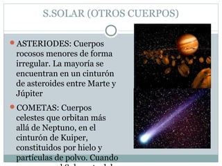 S.SOLAR (OTROS CUERPOS)
ASTERIODES: Cuerpos
rocosos menores de forma
irregular. La mayoría se
encuentran en un cinturón
de asteroides entre Marte y
Júpiter
COMETAS: Cuerpos
celestes que orbitan más
allá de Neptuno, en el
cinturón de Kuiper,
constituidos por hielo y
partículas de polvo. Cuando
 