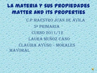 la materia y sus propiedades
 matter and its properties
      C.P Maestro Juan de Ávila
          5º Primaria
         Curso 2011/12
       Laura Muñoz Cano
   Claudia Ayuso – Morales
Mayoral
 