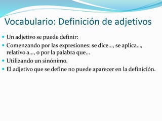 Vocabulario: Definición de adjetivos
 Un adjetivo se puede definir:
 Comenzando por las expresiones: se dice…, se aplica…,
relativo a…, o por la palabra que…
 Utilizando un sinónimo.
 El adjetivo que se define no puede aparecer en la definición.
 