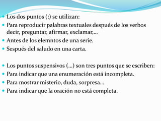 Los dos puntos (:) se utilizan:
 Para reproducir palabras textuales después de los verbos
decir, preguntar, afirmar, exclamar,…
 Antes de los elemntos de una serie.
 Sespués del saludo en una carta.
 Los puntos suspensivos (…) son tres puntos que se escriben:
 Para indicar que una enumeración está incompleta.
 Para mostrar misterio, duda, sorpresa…
 Para indicar que la oración no está completa.
 