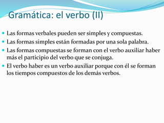 Gramática: el verbo (II)
 Las formas verbales pueden ser simples y compuestas.
 Las formas simples están formadas por una sola palabra.
 Las formas compuestas se forman con el verbo auxiliar haber
más el participio del verbo que se conjuga.
 El verbo haber es un verbo auxiliar porque con él se forman
los tiempos compuestos de los demás verbos.
 