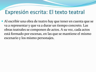 Expresión escrita: El texto teatral
 Al escribir una obra de teatro hay que tener en cuenta que se
va a representar y que va a durar un tiempo concreto. Las
obras teatrales se componen de actos. A su vez, cada actos
está formado por escenas, en las que se mantiene el mismo
escenario y los mismo personajes.
 
