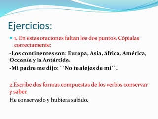 Ejercicios:
 1. En estas oraciones faltan los dos puntos. Cópialas
correctamente:
-Los continentes son: Europa, Asia, áfrica, América,
Oceanía y la Antártida.
-Mi padre me dijo: ``No te alejes de mí``.
2.Escribe dos formas compuestas de los verbos conservar
y saber.
He conservado y hubiera sabido.
 