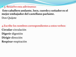  3. Resuelve esta adivinanza:
Este caballero andante, loco, cuerdo y soñador es el
mejor embajador del castellano parlante.
Don Quijote
4.Escribe los nombres correspondientes a estos verbos:
Circular-circulación
Digerir-digestión
Dirigir-dirección
Respirar-respiración
 