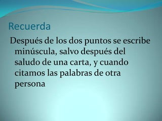 Recuerda
Después de los dos puntos se escribe
 minúscula, salvo después del
 saludo de una carta, y cuando
 citamos las palabras de otra
 persona
 