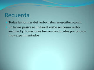 Recuerda
 Todas las formas del verbo haber se escriben con h.
 En la voz pasiva se utiliza el verbo ser como verbo
  auxiliar.Ej.:Los aviones fueron conducidos por pilotos
  muy experimentados
 