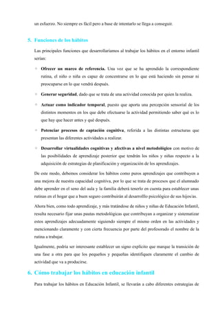 un esfuerzo. No siempre es fácil pero a base de intentarlo se llega a conseguir.
5. Funciones de los hábitos
Las principales funciones que desarrollaríamos al trabajar los hábitos en el entorno infantil
serían:
◦ Ofrecer un marco de referencia. Una vez que se ha aprendido la correspondiente
rutina, el niño o niña es capaz de concentrarse en lo que está haciendo sin pensar ni
preocuparse en lo que vendrá después.
◦ Generar seguridad, dado que se trata de una actividad conocida por quien la realiza.
◦ Actuar como indicador temporal, puesto que aporta una percepción sensorial de los
distintos momentos en los que debe efectuarse la actividad permitiendo saber qué es lo
que hay que hacer antes y qué después.
◦ Potenciar procesos de captación cognitiva, referida a las distintas estructuras que
presentan las diferentes actividades a realizar.
◦ Desarrollar virtualidades cognitivas y afectivas a nivel metodológico con motivo de
las posibilidades de aprendizaje posterior que tendrán los niños y niñas respecto a la
adquisición de estrategias de planificación y organización de los aprendizajes.
De este modo, debemos considerar los hábitos como puros aprendizajes que contribuyen a
una mejora de nuestra capacidad cognitiva, por lo que se trata de procesos que el alumnado
debe aprender en el seno del aula y la familia deberá tenerlo en cuenta para establecer unas
rutinas en el hogar que a buen seguro contribuirán al desarrolllo psicológico de sus hijos/as.
Ahora bien, como todo aprendizaje, y más tratándose de niños y niñas de Educación Infantil,
resulta necesario fijar unas pautas metodológicas que contribuyan a organizar y sistematizar
estos aprendizajes adecuadamente siguiendo siempre el mismo orden en las actividades y
mencionando claramente y con cierta frecuencia por parte del profesorado el nombre de la
rutina a trabajar.
Igualmente, podría ser interesante establecer un signo explícito que marque la transición de
una fase a otra para que los pequeños y pequeñas identifiquen claramente el cambio de
actividad que va a producirse.
6. Cómo trabajar los hábitos en educación infantil
Para trabajar los hábitos en Educación Infantil, se llevarán a cabo diferentes estrategias de
 