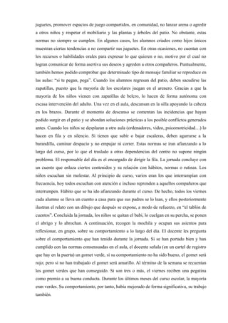 juguetes, promover espacios de juego compartidos, en comunidad, no lanzar arena o agredir
a otros niños y respetar el mobiliario y las plantas y árboles del patio. No obstante, estas
normas no siempre se cumplen. En algunos casos, los alumnos criados como hijos únicos
muestran ciertas tendencias a no compartir sus juguetes. En otras ocasiones, no cuentan con
los recursos o habilidades orales para expresar lo que quieren o no, motivo por el cual no
logran comunicar de forma asertiva sus deseos y agreden a otros compañeros. Puntualmente,
también hemos podido comprobar que determinado tipo de mensaje familiar se reproduce en
las aulas: “si te pegan, pega”. Cuando los alumnos regresan del patio, deben sacudirse las
zapatillas, puesto que la mayoría de los escolares juegan en el arenero. Gracias a que la
mayoría de los niños vienen con zapatillas de belcro, lo hacen de forma autónoma con
escasa intervención del adulto. Una vez en el aula, descansan en la silla apoyando la cabeza
en los brazos. Durante el momento de descanso se comentan las incidencias que hayan
podido surgir en el patio y se abordan soluciones prácticas a los posible conflictos generados
antes. Cuando los niños se desplazan a otro aula (ordenadores, video, psicomotricidad…) lo
hacen en fila y en silencio. Si tienen que subir o bajar escaleras, deben agarrarse a la
barandilla, caminar despacio y no empujar ni correr. Estas normas se iran afianzando a lo
largo del curso, por lo que el traslado a otras dependencias del centro no supone ningún
problema. El responsable del día es el encargado de dirigir la fila. La jornada concluye con
un cuento que enlaza ciertos contenidos y su relación con hábitos, normas o rutinas. Los
niños escuchan sin molestar. Al principio de curso, varios eran los que interrumpían con
frecuencia, hoy todos escuchan con atención e incluso reprenden a aquellos compañeros que
interrumpen. Hábito que se ha ido afianzando durante el curso. De hecho, todos los viernes
cada alumno se lleva un cuento a casa para que sus padres se lo lean, y ellos posteriormente
ilustran el relato con un dibujo que después se expone, a modo de refuerzo, en “el tablón de
cuentos”. Concluida la jornada, los niños se quitan el babi, lo cuelgan en su percha, se ponen
el abrigo y lo abrochan. A continuación, recogen la mochila y ocupan sus asientos para
reflexionar, en grupo, sobre su comportamiento a lo largo del día. El docente les pregunta
sobre el comportamiento que han tenido durante la jornada. Si se han portado bien y han
cumplido con las normas consensuadas en el aula, el docente señala (en un cartel de registro
que hay en la puerta) un gomet verde, si su comportamiento no ha sido bueno, el gomet será
rojo; pero si no han trabajado el gomet será amarillo. Al término de la semana se recuentan
los gomet verdes que han conseguido. Si son tres o más, el viernes reciben una pegatina
como premio a su buena conducta. Durante los últimos meses del curso escolar, la mayoría
eran verdes. Su comportamiento, por tanto, había mejorado de forma significativa, su trabajo
también.
 