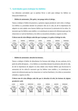 7. Actividades para trabajar los hábitos
Las diferentes actividades que se podrían llevar a cabo para trabajar los hábitos en
Educación Infantil son:
◦ Hábito de autonomía: ¡Me quito y me pongo solo/a el abrigo.
Vamos a trabajar el hábito de ponernos y quitarnos alguna prenda de vestir solos: el abrigo.
Los hábitos se consolidan durante los primeros años de la vida, de ahí la importancia de
adquirir en estas edades unos buenos hábitos que favorezcan la autonomía de los niños. Es
necesario que los hábitos sean estables y se constituyan en marcos de referencia para que las
situaciones se vuelvan familiares y los niños se encuentren cómodos y seguros en ellas.
Colorea uno de estos dibujos cada día que te pongas y te quites el abrigo tu solo.
◦ Hábito de autonomía: abrocho los botones.
Vamos a trabajar el habito de abrocharnos los botones (del abrigo, de una camiseta, de la
parte de arriba del pijama…) Los hábitos se consolidan durante los primeros años de la vida,
de ahí la importancia de adquirir en estas edades unos buenos hábitos que favorezcan la
autonomía de los niños.Es necesario que los hábitos sean estables y se constituyan en
marcos de referencia para que las situaciones se vuelvan familiares y los niños se encuentren
cómodos y seguros en ellas.
Colorea uno de estos dibujos cada día que te abroches tú solo, los botones de alguna
prenda de vestir.
 