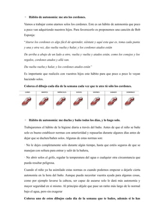 ◦ Hábito de autonomía: me ato los cordones.
Vamos a trabajar como atarnos solos los cordones. Este es un hábito de autonomía que poco
a poco van adquiriendo nuestros hijos. Para favorecerlo os proponemos una canción de Bob
Esponja:
“Atarse los cordones es algo fácil de aprender, siéntate y aquí esta que es, toma cada punta
y una y otra vez, das vuelta vuelta y halar, y los cordones atados están
De arriba a abajo de un lado a otro, vuelta y vuelta y atados están, como los conejos y los
regalos, cordones atados y allá van.
Da vuelta vuelta y halar, y los cordones atados están”
Es importante que realicéis con vuestros hijos este hábito para que poco a poco lo vayan
haciendo solos.
Colorea el dibujo cada día de la semana cada vez que te ates tú sólo los cordones.
◦ Hábito de autonomía: me ducho y baño todos los días, y lo hago solo.
Trabajaremos el hábito de la higiene diaria a través del baño. Antes de que el niño se bañe
solo es bueno establecer normas con anterioridad y repasarlas durante algunos días antes de
dejar que se duchen/bañen solos. Algunas de estas normas son:
· No le dejes completamente solo durante algún tiempo, hasta que estéis seguros de que se
manejan con soltura para entrar y salir de la bañera,
· No abrir solos el grifo, regular la temperatura del agua o cualquier otra circunstancia que
pueda resultar peligrosa.
Cuando el niño ya ha asimilado estas normas es cuando podemos empezar a dejarle cierta
autonomía en la hora del baño. Aunque pueda necesitar vuestra ayuda para algunas cosas,
como por ejemplo lavarse la cabeza, ser capaz de asearse solo le dará más autonomía y
mayor seguridad en sí mismo. Al principio déjale que pase un ratito más largo de lo normal
bajo el agua, pero sin exagerar
Colorea uno de estos dibujos cada día de la semana que te bañes, además si lo has
 