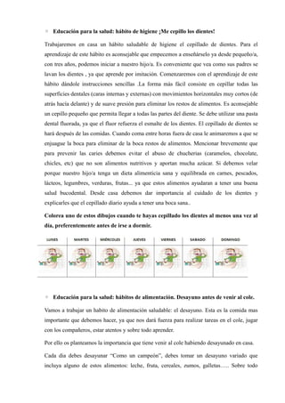 ◦ Educación para la salud: hábito de higiene ¡Me cepillo los dientes!
Trabajaremos en casa un hábito saludable de higiene el cepillado de dientes. Para el
aprendizaje de este hábito es aconsejable que empecemos a enseñárselo ya desde pequeño/a,
con tres años, podemos iniciar a nuestro hijo/a. Es conveniente que vea como sus padres se
lavan los dientes , ya que aprende por imitación. Comenzaremos con el aprendizaje de este
hábito dándole instrucciones sencillas .La forma más fácil consiste en cepillar todas las
superficies dentales (caras internas y externas) con movimientos horizontales muy cortos (de
atrás hacía delante) y de suave presión para eliminar los restos de alimentos. Es aconsejable
un cepillo pequeño que permita llegar a todas las partes del diente. Se debe utilizar una pasta
dental fluorada, ya que el fluor refuerza el esmalte de los dientes. El cepillado de dientes se
hará después de las comidas. Cuando coma entre horas fuera de casa le animaremos a que se
enjuague la boca para eliminar de la boca restos de alimentos. Mencionar brevemente que
para prevenir las caries debemos evitar el abuso de chucherias (caramelos, chocolate,
chicles, etc) que no son alimentos nutritivos y aportan mucha azúcar. Si debemos velar
porque nuestro hijo/a tenga un dieta alimenticia sana y equilibrada en carnes, pescados,
lácteos, legumbres, verduras, frutas... ya que estos alimentos ayudaran a tener una buena
salud bucodental. Desde casa debemos dar importancia al cuidado de los dientes y
explicarles que el cepillado diario ayuda a tener una boca sana..
Colorea uno de estos dibujos cuando te hayas cepillado los dientes al menos una vez al
día, preferentemente antes de irse a dormir.
◦ Educación para la salud: hábitos de alimentación. Desayuno antes de venir al cole.
Vamos a trabajar un habito de alimentación saludable: el desayuno. Esta es la comida mas
importante que debemos hacer, ya que nos dará fuerza para realizar tareas en el cole, jugar
con los compañeros, estar atentos y sobre todo aprender.
Por ello os planteamos la importancia que tiene venir al cole habiendo desayunado en casa.
Cada dia debes desayunar “Como un campeón”, debes tomar un desayuno variado que
incluya alguno de estos alimentos: leche, fruta, cereales, zumos, galletas….. Sobre todo
 