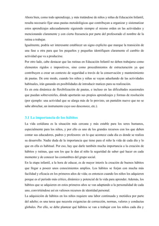 Ahora bien, como todo aprendizaje, y más tratándose de niños y niñas de Educación Infantil,
resulta necesario fijar unas pautas metodológicas que contribuyan a organizar y sistematizar
estos aprendizajes adecuadamente siguiendo siempre el mismo orden en las actividades y
mencionando claramente y con cierta frecuencia por parte del profesorado el nombre de la
rutina a trabajar.
Igualmente, podría ser interesante establecer un signo explícito que marque la transición de
una fase a otra para que los pequeños y pequeñas identifiquen claramente el cambio de
actividad que va a producirse.
Por otro lado, cabe destacar que las rutinas en Educación Infantil no deben trabajarse como
elementos rígidos e impositivos, sino como procedimientos de estructuración ya que
contribuyen a crear un contexto de seguridad a través de la conservación y mantenimiento
de pautas. De este modo, cuando los niños y niñas se vayan adueñando de las actividades
habituales, irán ganando en posibilidades de introducir matices para su realización.
Es en esta dinámica de flexibilización de pautas, e incluso en las dificultades ocasionales
que puedan sobrevenirles, dónde aportarán sus propios aprendizajes y formas de resolución
(por ejemplo: una actividad que se alarga más de lo previsto, un pantalón nuevo que no se
sabe abrochar, un instrumento cuyo uso desconoce, etc.).
3.1 La importancia de los hábitos
La vida cotidiana es la situación más cercana y más estable para los seres humanos,
especialmente para los niños, y por ello es uno de los grandes recursos con los que deben
contar sus educadores, padres y profesores: en lo que acontece cada día es donde se realiza
su desarrollo. Nadie duda de la importancia que tiene para el niño la vida de cada día y lo
que en ella es habitual. Por eso, hay que darle también mucha importancia a la creación de
hábitos y rutinas, que son los que le dan al niño la seguridad de saber qué hacer en cada
momento y de conocer las costumbres del grupo social.
En la etapa infantil, a la hora de educar, es de mayor interés la creación de buenos hábitos
que llegar a poseer unos conocimientos amplios. Los hábitos se forjan con mucha más
facilidad y eficacia en los primeros años de vida; es entonces cuando los niños los adquieren
porque es el período más crítico, dinámico y potencial de la vida para aprender. Además, los
hábitos que se adquieren en estos primeros años se van adaptando a la personalidad de cada
uno, convirtiéndose así en valiosos recursos de identidad personal.
La adquisición de hábitos en los niños requiere una labor continuada y metódica por parte
del adulto; es una tarea que necesita exigencias de corrección, normas, valores y conductas
globales. Por ello, se debe plantear qué hábitos se van a trabajar con los niños cada día y
 