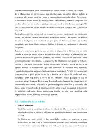 procurar establecerlos en todos los ambientes que rodean al niño: la familia y el colegio.
En la educación de los hábitos sucede que, con frecuencia, los adultos estamos tentados a
pensar que sólo pueden adquirirse cuando se ha cumplido determinadas edades. No obstante,
si analizamos nuestra forma de desenvolvernos habitualmente, podemos comprobar que
muchos hábitos nos los enseñaron y exigieron muy pronto. Y si no lo hicieron así, es posible
que reconozcamos que hemos gastado demasiados esfuerzos y energía para conseguirlos
más tarde.
Desde el punto de vista escolar, cada vez son más los alumnos que, teniendo una inteligencia
normal, no obtienen buenos rendimientos académicos debido a la ausencia de hábitos
básicos: la inteligencia está constituida en gran parte por hábitos y destrezas de muchas
capacidades que, desarrollados a tiempo, facilitan el éxito de los escolares en la educación
obligatoria.
Expuesta la importancia que tiene para los niños la adquisición de hábitos, sólo nos resta
recordar a todos que es una tarea de competencia mixta entre padres y educadores y que
plantea la necesidad de que exista, por tanto, una estrecha colaboración para llevar a cabo
acciones conjuntas y coordinadas. El intercambio de información entre padres y profesor-
tutor se revela como fundamental. Ambas instituciones, escuela y familia, no deben ser
agentes estancos e incomunicados que sólo interactúan en ocasiones muy especiales
(periodo de adaptación, reuniones, fiestas, entrega de boletines...). Por ello, el centro escolar
debe potenciar la participación activa de la familia en la educación escolar del niño,
haciéndole sentir responsable a través de los diferentes medios pedagógicos que se
programen a nivel de centro. Pero no sólo dentro del centro, la educación en casa debe ser
consensuada entre ambos, ofreciendo el profesorado pautas científicas y utilizando a la
familia como principal medio de información sobre cómo se está produciendo el desarrollo
del niño fuera del centro. Ambas instituciones, familia y escuela, son esenciales en la
adquisición de valores, hábitos y actitudes del alumno.
3.2. Clasificación de los hábitos
◦ Hábitos de higiene
Desde la escuela y en niveles de educación infantil se debe promover en los niños y
niñas la idea de que la higiene es básica no solo para imagen personal, sino también para
la salud.
La higiene no sería posible si las capacidades motrices no empiezan a estar
desarrolladas, por eso, desde la escuela, debemos promover que los niños y niñas vayan
coordinando movientos que le lleven a la realización de acciones como frotarse las
 