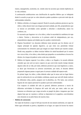 manos, enjuagárselas, secárselas, etc. siendo estas las acciones que estarán implícitas en
la vida cotidiana.
A continuación establecermos una clasificación de aquellos hábitos que se trabajarán
desde la escuela ya que por su valor educativo puden ayudarnos a prevenir todo tipo de
enfermedades infantiles.
▪ Hábitos referidos a la imagen corporal: Desde la escuela, podemos promover que los
niños y niñas deseen tener una imagen personal cuidada, por ello, propondremos que
se inicien en actividades como aprender a abrochar o desabrochar, atarse los
cordones, etc.
Es necesario que hagamos ver a los niños y niñas la necesidad de cambiarse de ropa
a diario. Vestirse y desvestirse es la primera señal de independencia, por eso,
propondremos algunas actividades que les ayuden a interiorizarlo.
▪ Higiene bucodental: Los docentes debemos tener presente que los dientes son el
órgnao principal de aparato digestivo, ya que éstos nos permitirán triturar
correctamente los alimentos para que tengan un mejor tránsito por nuestro cuerpo.
Desde muy pequeños se deben inculcar hábitos de salud bucodental por lo menos
tres veces al día, si los niños y nñas desde que pequeños se acostumbran a lavarse los
dientes, los riesgos de padecer carias serán muy reducidos.
▪ Hábitos de higiene espacial: Los niños y niñas a su llegada a la escuela deberán
entender que este será un nuevo espacio en que convivirán mucho tiempo durante
algunos años de su vida, por tanto, debemos promover que sean higiénicos y sanos,
es decir que favorezcan su correcto crecimiento, por tanto, el docente deberá
proponerle algunas pautas a seguir para el correcto cuidado del espacio-aula.
En primer lugar, los niños y niñas deberán saber que la mesa será un lugar básico
para la realización de sus actividades cotidianas, puesto que será allí donde realicen
las diferentes ichas, puzles, jueguen con la plastilina, etc. Por tanto, una correcta
higiene de este espacio personal le ayudará a prevenir enfermedades.
Con respecto al cuidado del aula en general, debemos promover a través de
diferentes actividades la limpieza del suelo del aula, por tanto, cada vez que
tomemos un alimentos que venga envuelto en paapel de plata o tengamos que tirar
alguna hoja que no vayamos a utilizar se depositará en la papelera, convirtiendose
este elemento en un pilar básico de nuestra clase.
◦ Hábitos de autonomía
Ser capaz de localizar y coger el útil que necesite de una manera autónoma, ser capaz de
beber agua utilizando su jarrita y dejándola en su lugar, ser capaz de lavarse las manos
 