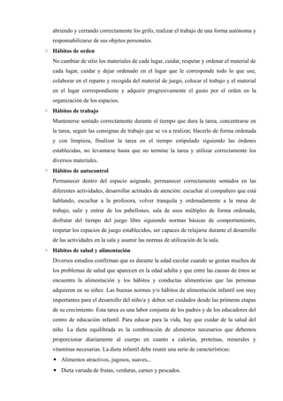 abriendo y cerrando correctamente los grifo, realizar el trabajo de una forma autónoma y
responsabilizarse de sus objetos personales.
◦ Hábitos de orden
No cambiar de sitio los materiales de cada lugar, cuidar, respetar y ordenar el material de
cada lugar, cuidar y dejar ordenado en el lugar que le corresponde todo lo que use,
colaborar en el reparto y recogida del material de juego, colocar el trabajo y el material
en el lugar correspondiente y adquirir progresivamente el gusto por el orden en la
organización de los espacios.
◦ Hábitos de trabajo
Mantenerse sentado correctamente durante el tiempo que dura la tarea, concentrarse en
la tarea, seguir las consignas de trabajo que se va a realizar, Hacerlo de forma ordenada
y con limpieza, finalizar la tarea en el tiempo estipulado siguiendo las órdenes
establecidas, no levantarse hasta que no termine la tarea y utilizar correctamente los
diversos materiales.
◦ Hábitos de autocontrol
Permanecer dentro del espacio asignado, permanecer correctamente sentados en las
diferentes actividades, desarrollar actitudes de atención: escuchar al compañero que está
hablando, escuchar a la profesora, volver tranquila y ordenadamente a la mesa de
trabajo, salir y entrar de los pabellones, sala de usos múltiples de forma ordenada,
disfrutar del tiempo del juego libre siguiendo normas básicas de comportamiento,
respetar los espacios de juego establecidos, ser capaces de relajarse durante el desarrollo
de las actividades en la sala y asumir las normas de utilización de la sala.
◦ Hábitos de salud y alimentación
Diversos estudios confirman que es durante la edad escolar cuando se gestan muchos de
los problemas de salud que aparecen en la edad adulta y que entre las causas de éstos se
encuentra la alimentación y los hábitos y conductas alimenticias que las personas
adquieren en su niñez. Las buenas normas y/o hábitos de alimentación infantil son muy
importantes para el desarrollo del niño/a y deben ser cuidados desde las primeras etapas
de su crecimiento. Esta tarea es una labor conjunta de los padres y de los educadores del
centro de educación infantil. Para educar para la vida, hay que cuidar de la salud del
niño. La dieta equilibrada es la combinación de alimentos necesarios que debemos
proporcionar diariamente al cuerpo en cuanto a calorías, proteínas, minerales y
vitaminas necesarias. La dieta infantil debe reunir una serie de características:
▪ Alimentos atractivos, jugosos, suaves,..
▪ Dieta variada de frutas, verduras, carnes y pescados.
 