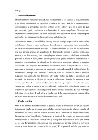 trabajo:

◦ Autonomía personal:

Durante el primer trimestre y coincidiendo con la entrada de los alumnos al aula, se ayudará
a los niños a desprenderse de los abrigos y “ponerse los babis”. Tras las primeras semanas,
comenzaremos a explicarles que ellos debían hacerlo solos y que, en el caso de que
precisaran de ayuda, requirieran la colaboración de otros compañeros. Paralelamente,
abordamos de forma colectiva las pautas necesarias para ejecutar esta acción y el modo para
dar vuelta a las mangas de los abrigos, abrochar los botones, etc.

Asimismo, se aborda la necesidad de buscar y adecuar un espacio para ubicar las mochilas
del almuerzo. En mayo, todos los alumnos dispondrán, tras su entrada en clase, las mochilas
en varias estanterías dispuestas para ello. El trabajo individual era otro de los indicadores
que nos permite evaluar el aprendizaje de determinadas rutinas y hábitos. Asimismo,
constituye un instrumento y una estrategia para impulsar mayores niveles de autonomía
personal. A inicios de curso, la fase de trabajo individual genera numerosas interrupciones y
dinámicas poco efectivas. Es habitual que los alumnos se levanten y reclamen la atención
del docente. Este conjunto de actividades se iniciaban cuando el responsable de la clase,
designado al inicio de la asamblea, se encarga de repartir el material de trabajo al resto de
compañeros (bandejas con lapiceros y pinturas). Una vez distribuido todo el material
necesario para completar las diferentes actividades (fichas de trabajo, actividades del
método), los alumnos se sientan en mesas y trabajan en silencio sin molestar a sus
compañeros. Cuando necesitan ayuda levantan la mano y esperan a que les atiendan.
Aunque esta rutina de organización para el trabajo individual se estimula diariamente, es
complicado conseguir que vayan adquiriendo mayor nivel de autonomía. La fase de trabajo
individual es, a lo largo de todo el curso escolar, una de las tareas que permite evaluar si los
escolares alcanzan mayores niveles de autonomía personal.

◦ Conducta cívica:

Otro de los hábitos abordados durante el periodo escolar es la conducta cívica, un aspecto
íntimamente ligado con acciones como saludar, respetar los turnos de palabra, escuchar al
compañero, no chillar, solicitar permiso o saludar. Estas conductas son trabajadas mediante
la práctica en las “asambleas”. Diariamente, al inicio de la jornada, los alumnos cantan
colectivamente la canción de “Buenos días” y se disponen, sentados en el suelo y en forma
de U, para dar comienzo a la asamblea (una estrategia que permite trabajar la expresión
verbal y otras formas de comunicación en grupo). El responsable del día (con carácter
 