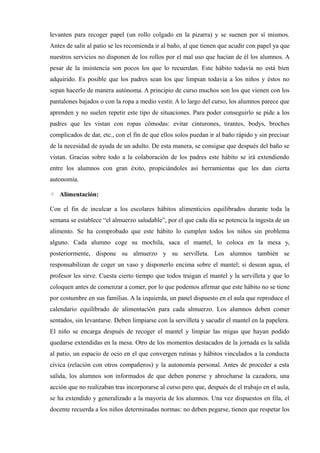 levanten para recoger papel (un rollo colgado en la pizarra) y se suenen por sí mismos.
Antes de salir al patio se les recomienda ir al baño, al que tienen que acudir con papel ya que
nuestros servicios no disponen de los rollos por el mal uso que hacían de él los alumnos. A
pesar de la insistencia son pocos los que lo recuerdan. Este hábito todavía no está bien
adquirido. Es posible que los padres sean los que limpian todavía a los niños y éstos no
sepan hacerlo de manera autónoma. A principio de curso muchos son los que vienen con los
pantalones bajados o con la ropa a medio vestir. A lo largo del curso, los alumnos parece que
aprenden y no suelen repetir este tipo de situaciones. Para poder conseguirlo se pide a los
padres que les vistan con ropas cómodas: evitar cinturones, tirantes, bodys, broches
complicados de dar, etc., con el fin de que ellos solos puedan ir al baño rápido y sin precisar
de la necesidad de ayuda de un adulto. De esta manera, se consigue que después del baño se
vistan. Gracias sobre todo a la colaboración de los padres este hábito se irá extendiendo
entre los alumnos con gran éxito, propiciándoles así herramientas que les dan cierta
autonomía.

◦ Alimentación:

Con el fin de inculcar a los escolares hábitos alimenticios equilibrados durante toda la
semana se establece “el almuerzo saludable”, por el que cada día se potencia la ingesta de un
alimento. Se ha comprobado que este hábito lo cumplen todos los niños sin problema
alguno. Cada alumno coge su mochila, saca el mantel, lo coloca en la mesa y,
posteriormente, dispone su almuerzo y su servilleta. Los alumnos también se
responsabilizan de coger un vaso y disponerlo encima sobre el mantel; si desean agua, el
profesor les sirve. Cuesta cierto tiempo que todos traigan el mantel y la servilleta y que lo
coloquen antes de comenzar a comer, por lo que podemos afirmar que este hábito no se tiene
por costumbre en sus familias. A la izquierda, un panel dispuesto en el aula que reproduce el
calendario equilibrado de alimentación para cada almuerzo. Los alumnos deben comer
sentados, sin levantarse. Deben limpiarse con la servilleta y sacudir el mantel en la papelera.
El niño se encarga después de recoger el mantel y limpiar las migas que hayan podido
quedarse extendidas en la mesa. Otro de los momentos destacados de la jornada es la salida
al patio, un espacio de ocio en el que convergen rutinas y hábitos vinculados a la conducta
cívica (relación con otros compañeros) y la autonomía personal. Antes de proceder a esta
salida, los alumnos son informados de que deben ponerse y abrocharse la cazadora, una
acción que no realizaban tras incorporarse al curso pero que, después de el trabajo en el aula,
se ha extendido y generalizado a la mayoría de los alumnos. Una vez dispuestos en fila, el
docente recuerda a los niños determinadas normas: no deben pegarse, tienen que respetar los
 