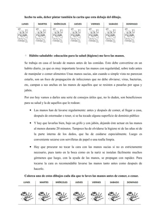 hecho tu solo, deber pintar también la carita que esta debajo del dibujo.




◦ Hábito saludable: educación para la salud (higiene) me lavo las manos.

Se trabaja en casa el lavado de manos antes de las comidas. Esto debe convertirse en un
habito diario, ya que es muy importante lavarse las manos con regularidad, sobre todo antes
de manipular o comer alimentos Unas manos sucias, aún cuando a simple vista no parezcan
estarlo, son un foco de propagación de infecciones que no debe obviarse; virus, bacterias,
etc, campan a sus anchas en las manos de aquellos que se resisten a pasarlas por agua y
jabón.

Por eso hoy vamos a darles una serie de consejos útiles que, no lo duden, son beneficiosos
para su salud y la de aquellos que le rodean:

   ▪ Las manos han de lavarse regularmente: antes y después de comer, al llegar a casa,
         después de estornudar o toser, si se ha tocado alguna superficie de dominio público

   ▪ Y hay que lavarlas bien, bajo un grifo y con jabón, dejando éste actuar en las manos
         al menos durante 20 minutos. Tampoco ha de olvidarse la higiene ni de las uñas ni de
         la parte interna de los dedos, que ha de cuidarse especialmente. Luego es
         conveniente secarse con servilletas de papel o una toalla limpia.

   ▪ Hay que procurar no tocar la cara con las manos sucias si no es estrictamente
         necesario, pues tanto en la boca como en la nariz se instalan fácilmente muchos
         gérmenes que luego, con la ayuda de las manos, se propagan con rapidez. Para
         tocarse la cara es recomendable lavarse las manos tanto antes como después de
         hacerlo.

Colorea uno de estos dibujos cada día que te laves las manos antes de comer, o cenar.
 