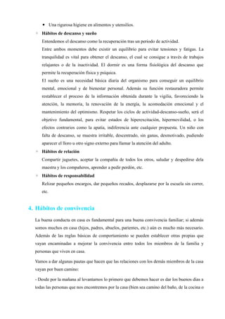 ▪ Una rigurosa higiene en alimentos y utensilios.
  ◦ Hábitos de descanso y sueño
     Entendemos el descanso como la recuperación tras un periodo de actividad.
     Entre ambos momentos debe existir un equilibrio para evitar tensiones y fatigas. La
     tranquilidad es vital para obtener el descanso, el cual se consigue a través de trabajos
     relajantes o de la inactividad. El dormir es una forma fisiológica del descanso que
     permite la recuperación física y psíquica.
     El sueño es una necesidad básica diaria del organismo para conseguir un equilibrio
     mental, emocional y de bienestar personal. Además su función restauradora permite
     restablecer el proceso de la información obtenida durante la vigilia, favoreciendo la
     atención, la memoria, la renovación de la energía, la acomodación emocional y el
     mantenimiento del optimismo. Respetar los ciclos de actividad-descanso-sueño, será el
     objetivo fundamental, para evitar estados de hiperexcitación, hipermovilidad, o los
     efectos contrarios como la apatía, indiferencia ante cualquier propuesta. Un niño con
     falta de descanso, se muestra irritable, descentrado, sin ganas, desmotivado, pudiendo
     aparecer el lloro u otro signo externo para llamar la atención del adulto.
  ◦ Hábitos de relación
     Compartir juguetes, aceptar la compañía de todos los otros, saludar y despedirse dela
     maestra y los compañeros, aprender a pedir perdón, etc.
  ◦ Hábitos de responsabilidad
     Relizar pequeños encargos, dar pequeños recados, desplazarse por la escuela sin correr,
     etc.


4. Hábitos de convivencia
  La buena conducta en casa es fundamental para una buena convivencia familiar; si además
  somos muchos en casa (hijos, padres, abuelos, parientes, etc.) aún es mucho más necesario.
  Además de las reglas básicas de comportamiento se pueden establecer otras propias que
  vayan encaminadas a mejorar la convivencia entro todos los miembros de la familia y
  personas que viven en casa.

  Vamos a dar algunas pautas que hacen que las relaciones con los demás miembros de la casa
  vayan por buen camino:

  - Desde por la mañana al levantarnos lo primero que debemos hacer es dar los buenos días a
  todas las personas que nos encontremos por la casa (bien sea camino del baño, de la cocina o
 