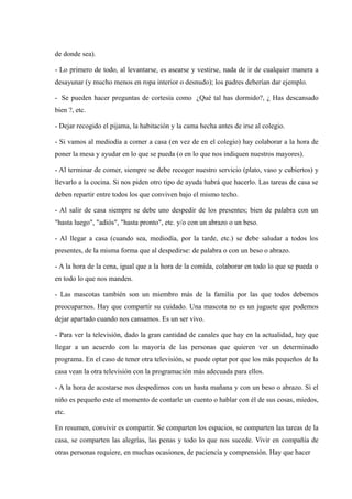 de donde sea).

- Lo primero de todo, al levantarse, es asearse y vestirse, nada de ir de cualquier manera a
desayunar (y mucho menos en ropa interior o desnudo); los padres deberían dar ejemplo.

- Se pueden hacer preguntas de cortesía como ¿Qué tal has dormido?, ¿ Has descansado
bien ?, etc.

- Dejar recogido el pijama, la habitación y la cama hecha antes de irse al colegio.

- Si vamos al mediodía a comer a casa (en vez de en el colegio) hay colaborar a la hora de
poner la mesa y ayudar en lo que se pueda (o en lo que nos indiquen nuestros mayores).

- Al terminar de comer, siempre se debe recoger nuestro servicio (plato, vaso y cubiertos) y
llevarlo a la cocina. Si nos piden otro tipo de ayuda habrá que hacerlo. Las tareas de casa se
deben repartir entre todos los que conviven bajo el mismo techo.

- Al salir de casa siempre se debe uno despedir de los presentes; bien de palabra con un
"hasta luego", "adiós", "hasta pronto", etc. y/o con un abrazo o un beso.

- Al llegar a casa (cuando sea, mediodía, por la tarde, etc.) se debe saludar a todos los
presentes, de la misma forma que al despedirse: de palabra o con un beso o abrazo.

- A la hora de la cena, igual que a la hora de la comida, colaborar en todo lo que se pueda o
en todo lo que nos manden.

- Las mascotas también son un miembro más de la familia por las que todos debemos
preocuparnos. Hay que compartir su cuidado. Una mascota no es un juguete que podemos
dejar apartado cuando nos cansamos. Es un ser vivo.

- Para ver la televisión, dado la gran cantidad de canales que hay en la actualidad, hay que
llegar a un acuerdo con la mayoría de las personas que quieren ver un determinado
programa. En el caso de tener otra televisión, se puede optar por que los más pequeños de la
casa vean la otra televisión con la programación más adecuada para ellos.

- A la hora de acostarse nos despedimos con un hasta mañana y con un beso o abrazo. Si el
niño es pequeño este el momento de contarle un cuento o hablar con él de sus cosas, miedos,
etc.

En resumen, convivir es compartir. Se comparten los espacios, se comparten las tareas de la
casa, se comparten las alegrías, las penas y todo lo que nos sucede. Vivir en compañía de
otras personas requiere, en muchas ocasiones, de paciencia y comprensión. Hay que hacer
 