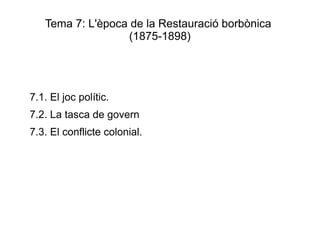 Tema 7: L'època de la Restauració borbònica
                  (1875-1898)




7.1. El joc polític.
7.2. La tasca de govern
7.3. El conflicte colonial.
 