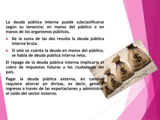 La deuda pública interna puede subclasificarse
según su tenencia: en manos del público o en
manos de los organismos públicos.
 De la suma de las dos resulta la deuda pública
interna bruta.
 Si sólo se cuenta la deuda en manos del público,
se habla de deuda pública interna neta.
El repago de la deuda pública interna implicaría el
cobro de impuestos futuros a los ciudadanos del
país.
Pagar la deuda pública externa, en cambio,
requiere ahorrar en divisas, es decir, generar
ingresos a través de las exportaciones y administrar
el saldo del sector externo.
 