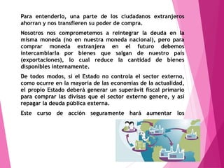 Para entenderlo, una parte de los ciudadanos extranjeros
ahorran y nos transfieren su poder de compra.
Nosotros nos comprometemos a reintegrar la deuda en la
misma moneda (no en nuestra moneda nacional), pero para
comprar moneda extranjera en el futuro debemos
intercambiarla por bienes que salgan de nuestro país
(exportaciones), lo cual reduce la cantidad de bienes
disponibles internamente.
De todos modos, si el Estado no controla el sector externo,
como ocurre en la mayoría de las economías de la actualidad,
el propio Estado deberá generar un superávit fiscal primario
para comprar las divisas que el sector externo genere, y así
repagar la deuda pública externa.
Este curso de acción seguramente hará aumentar los
impuestos en el futuro.
 