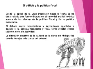 El déficit y la política fiscal
Desde la época de la Gran Depresión hasta la fecha se ha
desarrollado una fuerte disputa en el seno del análisis teórico
acerca de los efectos de la política fiscal y de la política
monetaria.
El debate entre monetaristas y keynesianos apuntaba a
decidir si la política monetaria y fiscal tenía efectos reales
sobre el nivel de actividad.
La discusión entorno de la validez de la curva de Phillips fue
uno de los ejes más claros del debate.
 
