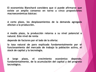 El economista Blanchard considera que sí puede afirmarse que
existe un amplio consenso en torno a cinco proposiciones
macroeconómicas básicas:
A corto plazo, los desplazamientos de la demanda agregada
afectan a la producción.
A medio plazo, la producción retorna a su nivel potencial o
natural. Este nivel de renta
depende de factores por el lado de la oferta:
la tasa natural de paro explicada fundamentalmente por el
funcionamiento del mercado de trabajo la población activa, el
stock de capital y la tecnología.
A largo plazo, el crecimiento económico depende,
fundamentalmente, de la acumulación del capital y del progreso
tecnológico.
 