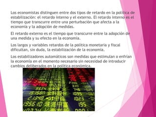 Los economistas distinguen entre dos tipos de retardo en la política de
estabilización: el retardo interno y el externo. El retardo interno es el
tiempo que transcurre entre una perturbación que afecta a la
economía y la adopción de medidas.
El retardo externo es el tiempo que transcurre entre la adopción de
una medida y su efecto en la economía.
Los largos y variables retardos de la política monetaria y fiscal
dificultan, sin duda, la estabilización de la economía.
Los estabilizadores automáticos son medidas que estimulan o enfrían
la economía en el momento necesario sin necesidad de introducir
cambios deliberados en la política económica.
 