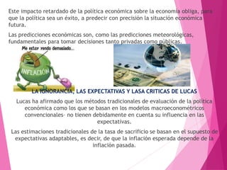 Este impacto retardado de la política económica sobre la economía obliga, para
que la política sea un éxito, a predecir con precisión la situación económica
futura.
Las predicciones económicas son, como las predicciones meteorológicas,
fundamentales para tomar decisiones tanto privadas como públicas.
LA IGNORANCIA, LAS EXPECTATIVAS Y LASA CRITICAS DE LUCAS
Lucas ha afirmado que los métodos tradicionales de evaluación de la política
económica como los que se basan en los modelos macroeconométricos
convencionales– no tienen debidamente en cuenta su influencia en las
expectativas.
Las estimaciones tradicionales de la tasa de sacrificio se basan en el supuesto de
expectativas adaptables, es decir, de que la inflación esperada depende de la
inflación pasada.
 