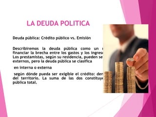 LA DEUDA POLITICA
Deuda pública: Crédito público vs. Emisión
Describiremos la deuda pública como un método de
financiar la brecha entre los gastos y los ingresos públicos.
Los prestamistas, según su residencia, pueden ser internos o
externos, pero la deuda pública se clasifica
en interna o externa
según dónde pueda ser exigible el crédito: dentro o fuera
del territorio. La suma de las dos constituye la deuda
pública total.
 