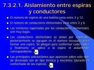 ● El número de espiras de una bobina varía entre 2 y 12.
● El número de conductores elementales varía entre 2 y 6.
● Las tensiones soportadas por los conductores elementales
son muy bajas.
● Los conductores elementales se aíslan por separado,
posteriormente se agrupan en el número necesario para
formar una espira. Se pliegan para conformar cada espira
y finalmente se aplica a la espira el aislamiento
correspondiente.
● Las principales solicitaciones que aparecen sobre este tipo
de devanado son de tipo térmico y mecánico (durante el
conformado de las espiras).
●
● El número de espiras de una bobina varía entre 2 y 12.
El número de espiras de una bobina varía entre 2 y 12.
●
● El número de conductores elementales varía entre 2 y 6.
El número de conductores elementales varía entre 2 y 6.
●
● Las tensiones soportadas por los conductores elementales
Las tensiones soportadas por los conductores elementales
son muy bajas.
son muy bajas.
●
● Los conductores elementales se aíslan por separado,
Los conductores elementales se aíslan por separado,
posteriormente se agrupan en el número necesario para
posteriormente se agrupan en el número necesario para
formar una espira. Se pliegan para conformar cada espira
formar una espira. Se pliegan para conformar cada espira
y finalmente se aplica a la espira el aislamiento
y finalmente se aplica a la espira el aislamiento
correspondiente.
correspondiente.
●
● Las principales solicitaciones que aparecen sobre este tipo
Las principales solicitaciones que aparecen sobre este tipo
de devanado son de tipo térmico y mecánico (durante el
de devanado son de tipo térmico y mecánico (durante el
conformado de las espiras).
conformado de las espiras).
7.3.2.1. Aislamiento entre espiras
7.3.2.1. Aislamiento entre espiras
y conductores
y conductores
 