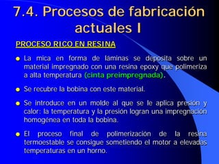 7.4. Procesos de fabricación
7.4. Procesos de fabricación
actuales I
actuales I
PROCESO RICO EN RESINA
● La mica en forma de láminas se deposita sobre un
material impregnado con una resina epoxy que polimeriza
a alta temperatura (cinta preimpregnada).
● Se recubre la bobina con este material.
● Se introduce en un molde al que se le aplica presión y
calor: la temperatura y la presión logran una impregnación
homogénea en toda la bobina.
● El proceso final de polimerización de la resina
termoestable se consigue sometiendo el motor a elevadas
temperaturas en un horno.
PROCESO RICO EN RESINA
PROCESO RICO EN RESINA
●
● La mica en forma de láminas se deposita sobre un
La mica en forma de láminas se deposita sobre un
material impregnado con una resina epoxy que polimeriza
material impregnado con una resina epoxy que polimeriza
a alta temperatura
a alta temperatura (cinta
(cinta preimpregnada
preimpregnada)
).
.
●
● Se recubre la bobina con este material.
Se recubre la bobina con este material.
●
● Se introduce en un molde al que se le aplica presión y
Se introduce en un molde al que se le aplica presión y
calor: la temperatura y la presión logran una impregnación
calor: la temperatura y la presión logran una impregnación
homogénea en toda la bobina.
homogénea en toda la bobina.
●
● El proceso final de polimerización de la resina
El proceso final de polimerización de la resina
termoestable se consigue sometiendo el motor a elevadas
termoestable se consigue sometiendo el motor a elevadas
temperaturas en un horno.
temperaturas en un horno.
 