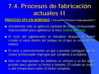 7.4. Procesos de fabricación
7.4. Procesos de fabricación
actuales II
actuales II
PROCESO VPI EN BOBINAS (“Vacuumm Pressure Impregnation”)
● Inicialmente sólo se aplica la cantidad de resina termoestable
imprescindible para aglomerar la mica (cinta porosa).
● El resto del aglomerante se introduce después de haber
creado el vacío dentro del tanque en el que se encuentra la
bobina.
● El vacío y posteriormente un gas a presión consiguen que la
resina termoestable impregne por completo a la bobina.
● Una vez impregnadas las bobinas se extraen y se les aplica
presión para ajustar su forma y tamaño. El curado se realiza
a alta temperatura sobre el motor completo.
PROCESO VPI EN BOBINAS
PROCESO VPI EN BOBINAS (“
(“Vacuumm Pressure Impregnation
Vacuumm Pressure Impregnation”)
”)
●
● Inicialmente sólo se aplica la cantidad de resina termoestable
Inicialmente sólo se aplica la cantidad de resina termoestable
imprescindible para aglomerar la mica
imprescindible para aglomerar la mica (cinta porosa)
(cinta porosa).
.
●
● El resto del aglomerante se introduce después de haber
El resto del aglomerante se introduce después de haber
creado el vacío dentro del tanque en el que se encuentra la
creado el vacío dentro del tanque en el que se encuentra la
bobina.
bobina.
●
● El vacío y posteriormente un gas a presión consiguen que la
El vacío y posteriormente un gas a presión consiguen que la
resina termoestable impregne por completo a la bobina.
resina termoestable impregne por completo a la bobina.
●
● Una vez impregnadas las bobinas se extraen y se les aplica
Una vez impregnadas las bobinas se extraen y se les aplica
presión para ajustar su forma y tamaño. El curado se realiza
presión para ajustar su forma y tamaño. El curado se realiza
a alta temperatura sobre el motor completo.
a alta temperatura sobre el motor completo.
 