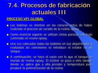 PROCESO VPI GLOBAL
● Las bobinas se montan en las ranuras antes de haber
realizado el proceso de curado de la resina epoxy.
● Como material soporte se utilizan cintas porosas con bajo
contenido en resina epoxy.
● Una vez colocadas todas las bobinas en sus alojamientos y
realizadas las conexiones se introduce el estator en un
tanque.
● A continuación, se hace el vacío con lo que el tanque se
inunda de resina epoxy. El estator se pasa a otro tanque
donde se aplica gas a alta presión y temperatura para
producir la polimerización de la resina.
PROCESO VPI GLOBAL
PROCESO VPI GLOBAL
●
● Las bobinas se montan en las ranuras antes de haber
Las bobinas se montan en las ranuras antes de haber
realizado el proceso de curado de la resina epoxy.
realizado el proceso de curado de la resina epoxy.
●
● Como material soporte se utilizan cintas porosas con bajo
Como material soporte se utilizan cintas porosas con bajo
contenido en resina epoxy.
contenido en resina epoxy.
●
● Una vez colocadas todas las bobinas en sus alojamientos y
Una vez colocadas todas las bobinas en sus alojamientos y
realizadas las conexiones se introduce el estator en un
realizadas las conexiones se introduce el estator en un
tanque.
tanque.
●
● A continuación, se hace el vacío con lo que el tanque se
A continuación, se hace el vacío con lo que el tanque se
inunda de resina epoxy. El estator se pasa a otro tanque
inunda de resina epoxy. El estator se pasa a otro tanque
donde se aplica gas a alta presión y temperatura para
donde se aplica gas a alta presión y temperatura para
producir la polimerización de la resina.
producir la polimerización de la resina.
7.4. Procesos de fabricación
7.4. Procesos de fabricación
actuales III
actuales III
 