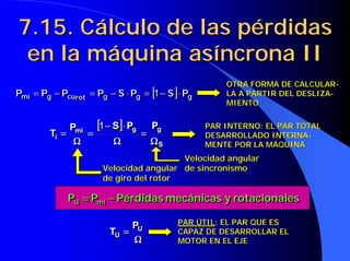 7.15. Cálculo de las pérdidas
7.15. Cálculo de las pérdidas
en la máquina asíncrona II
en la máquina asíncrona II
[ ] g
g
g
rot
cu
g
mi P
S
P
S
P
P
P
P ⋅
−
=
⋅
−
=
−
= 1
[ ] g
g
g
rot
cu
g
mi P
S
P
S
P
P
P
P ⋅
−
=
⋅
−
=
−
= 1
OTRA FORMA DE CALCULAR
OTRA FORMA DE CALCULAR-
-
LA A PARTIR DEL DESLIZA
LA A PARTIR DEL DESLIZA-
-
MIENTO
MIENTO
es
rotacional
y
mecánicas
Pérdidas
P
P mi
U −
−
−
−
=
=
=
= es
rotacional
y
mecánicas
Pérdidas
P
P mi
U −
−
−
−
=
=
=
=
PAR INTERNO: EL PAR TOTAL
PAR INTERNO: EL PAR TOTAL
DESARROLLADO INTERNA
DESARROLLADO INTERNA-
-
MENTE POR LA MÁQUINA
MENTE POR LA MÁQUINA
Velocidad angular
Velocidad angular
de giro del rotor
de giro del rotor
[
[
[
[ ]
]
]
]
S
g
g
mi
i
P
P
S
P
T
Ω
Ω
Ω
Ω
=
=
=
=
Ω
Ω
Ω
Ω
⋅
⋅
⋅
⋅
−
−
−
−
=
=
=
=
Ω
Ω
Ω
Ω
=
=
=
=
1
[
[
[
[ ]
]
]
]
S
g
g
mi
i
P
P
S
P
T
Ω
Ω
Ω
Ω
=
=
=
=
Ω
Ω
Ω
Ω
⋅
⋅
⋅
⋅
−
−
−
−
=
=
=
=
Ω
Ω
Ω
Ω
=
=
=
=
1
Velocidad angular
Velocidad angular
de sincronismo
de sincronismo
PAR ÚTIL
PAR ÚTIL: EL PAR QUE ES
: EL PAR QUE ES
CAPAZ DE DESARROLLAR EL
CAPAZ DE DESARROLLAR EL
MOTOR EN EL EJE
MOTOR EN EL EJE
Ω
Ω
Ω
Ω
=
=
=
= U
U
P
T
Ω
Ω
Ω
Ω
=
=
=
= U
U
P
T
 