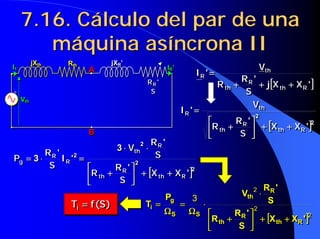 7.16. Cálculo del par de una
7.16. Cálculo del par de una
máquina asíncrona II
máquina asíncrona II
[
[
[
[ ]
]
]
]2
2
'
X
X
S
'
R
R
V
'
I
R
th
R
th
th
R
+
+
+
+
+
+
+
+
























+
+
+
+
=
=
=
=
[
[
[
[ ]
]
]
]2
2
'
X
X
S
'
R
R
V
'
I
R
th
R
th
th
R
+
+
+
+
+
+
+
+
























+
+
+
+
=
=
=
=
jXth Rth jXR’
IR’
S
'
RR
A
B
Vth
I1
+
jXth Rth jXR’
IR’
S
'
RR
A
B
Vth
I1
+
[
[
[
[ ]
]
]
]
'
X
X
j
S
'
R
R
V
'
I
R
th
R
th
th
R
+
+
+
+
+
+
+
+
+
+
+
+
=
=
=
=
[
[
[
[ ]
]
]
]
'
X
X
j
S
'
R
R
V
'
I
R
th
R
th
th
R
+
+
+
+
+
+
+
+
+
+
+
+
=
=
=
=
[
[
[
[ ]
]
]
]2
2
2
2
3
3
'
X
X
S
'
R
R
S
'
R
V
'
I
S
'
R
P
R
th
R
th
R
th
R
R
g
+
+
+
+
+
+
+
+
























+
+
+
+
⋅
⋅
⋅
⋅
⋅
⋅
⋅
⋅
=
=
=
=
⋅
⋅
⋅
⋅
=
=
=
=
[
[
[
[ ]
]
]
]2
2
2
2
3
3
'
X
X
S
'
R
R
S
'
R
V
'
I
S
'
R
P
R
th
R
th
R
th
R
R
g
+
+
+
+
+
+
+
+
























+
+
+
+
⋅
⋅
⋅
⋅
⋅
⋅
⋅
⋅
=
=
=
=
⋅
⋅
⋅
⋅
=
=
=
=
)
S
(
f
Ti =
=
=
= )
S
(
f
Ti =
=
=
=
[
[
[
[ ]
]
]
]2
2
2
3
'
X
X
S
'
R
R
S
'
R
V
P
T
R
th
R
th
R
th
S
S
g
i
+
+
+
+
+
+
+
+
























+
+
+
+
⋅
⋅
⋅
⋅
⋅
⋅
⋅
⋅
Ω
Ω
Ω
Ω
=
=
=
=
Ω
Ω
Ω
Ω
=
=
=
=
[
[
[
[ ]
]
]
]2
2
2
3
'
X
X
S
'
R
R
S
'
R
V
P
T
R
th
R
th
R
th
S
S
g
i
+
+
+
+
+
+
+
+
























+
+
+
+
⋅
⋅
⋅
⋅
⋅
⋅
⋅
⋅
Ω
Ω
Ω
Ω
=
=
=
=
Ω
Ω
Ω
Ω
=
=
=
=
 