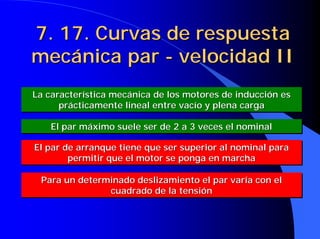 7. 17. Curvas de respuesta
7. 17. Curvas de respuesta
mecánica par
mecánica par -
- velocidad II
velocidad II
La característica mecánica de los motores de inducción es
prácticamente lineal entre vacío y plena carga
La característica mecánica de los motores de inducción es
La característica mecánica de los motores de inducción es
prácticamente lineal entre vacío y plena carga
prácticamente lineal entre vacío y plena carga
El par máximo suele ser de 2 a 3 veces el nominal
El par máximo suele ser de 2 a 3 veces el nominal
El par máximo suele ser de 2 a 3 veces el nominal
El par de arranque tiene que ser superior al nominal para
permitir que el motor se ponga en marcha
El par de arranque tiene que ser superior al nominal para
El par de arranque tiene que ser superior al nominal para
permitir que el motor se ponga en marcha
permitir que el motor se ponga en marcha
Para un determinado deslizamiento el par varía con el
cuadrado de la tensión
Para un determinado deslizamiento el par varía con el
Para un determinado deslizamiento el par varía con el
cuadrado de la tensión
cuadrado de la tensión
 