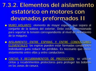 ● MURO AISLANTE: elemento de mayor espesor que separa al
conjunto de la bobina del exterior. Debe estar dimensionado
para soportar la tensión correspondiente al nivel de aislamiento
de la máquina.
● AISLAMIENTO ENTRE ESPIRAS Y ENTRE CONDUCTORES
ELEMENTALES: las espiras pueden estar formadas conductores
individuales para reducir las pérdidas. Es necesario que exista
aislamiento entre ellas y entre conductores.
● CINTAS Y RECUBRIMIENTOS DE PROTECCIÓN: se utilizan
cintas y recubrimientos protectores para proteger las bobinas
en las zonas de ranura.
●
● MURO AISLANTE
MURO AISLANTE:
: elemento de mayor espesor que separa al
elemento de mayor espesor que separa al
conjunto de la bobina del exterior. Debe estar dimensionado
conjunto de la bobina del exterior. Debe estar dimensionado
para soportar la tensión correspondiente al nivel de aislamiento
para soportar la tensión correspondiente al nivel de aislamiento
de la máquina.
de la máquina.
●
● AISLAMIENTO ENTRE ESPIRAS Y ENTRE CONDUCTORES
AISLAMIENTO ENTRE ESPIRAS Y ENTRE CONDUCTORES
ELEMENTALES
ELEMENTALES:
: las espiras pueden estar formadas conductores
las espiras pueden estar formadas conductores
individuales para reducir las pérdidas. Es necesario que exista
individuales para reducir las pérdidas. Es necesario que exista
aislamiento entre ellas y entre conductores.
aislamiento entre ellas y entre conductores.
●
● CINTAS Y RECUBRIMIENTOS DE PROTECCIÓN
CINTAS Y RECUBRIMIENTOS DE PROTECCIÓN:
: se utilizan
se utilizan
cintas y recubrimientos protectores para proteger las bobinas
cintas y recubrimientos protectores para proteger las bobinas
en las zonas de ranura.
en las zonas de ranura.
7.3.2. Elementos del aislamiento
7.3.2. Elementos del aislamiento
estatórico en motores con
estatórico en motores con
devanados preformados II
devanados preformados II
 