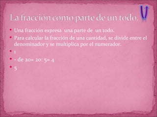Una fracción expresa  una parte de  un todo. Para calcular la fracción de una cantidad, se divide entre el denominador y se multiplica por el numerador. 1 - de 20= 20: 5= 4 5 