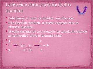 Calculamos el  valor decimal de una fracción. Una fracción también  se puede expresar con un número decimal. El valor decimal de una fracción  se calcula dividiendo el numerador  entre el denominador. 3  3 -  3,0  5  - =0,6 5  0  0,6  5 