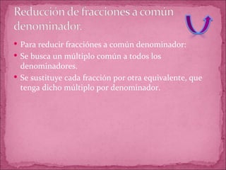 Para reducir fracciónes a común denominador: Se busca un múltiplo común a todos los denominadores. Se sustituye cada fracción por otra equivalente, que tenga dicho múltiplo por denominador. 