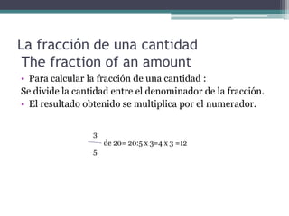 La fracción de una cantidad
 The fraction of an amount
• Para calcular la fracción de una cantidad :
Se divide la cantidad entre el denominador de la fracción.
• El resultado obtenido se multiplica por el numerador.


                 3
                     de 20= 20:5 x 3=4 x 3 =12
                 5
 