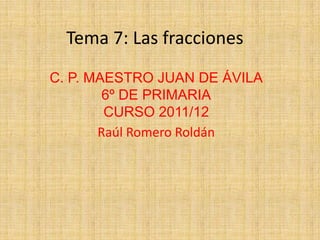 Tema 7: Las fracciones
C. P. MAESTRO JUAN DE ÁVILA
        6º DE PRIMARIA
        CURSO 2011/12
       Raúl Romero Roldán
 
