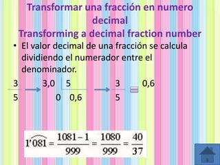 Transformar una fracción en numero
decimal
Transforming a decimal fraction number
• El valor decimal de una fracción se calcula
dividiendo el numerador entre el
denominador.
3
3,0 5
3
0,6
5
0 0,6
5

 